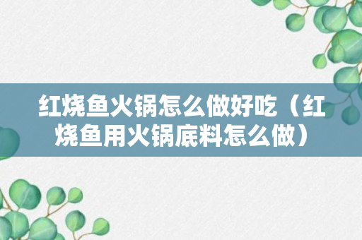 红烧鱼火锅怎么做好吃（红烧鱼用火锅底料怎么做）