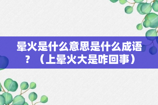 晕火是什么意思是什么成语？（上晕火大是咋回事）