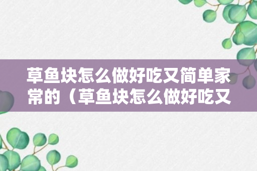 草鱼块怎么做好吃又简单家常的（草鱼块怎么做好吃又简单家常的做法大全）