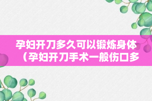 孕妇开刀多久可以锻炼身体（孕妇开刀手术一般伤口多少时间能好）