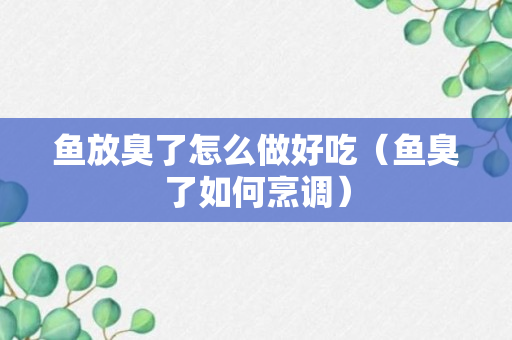 鱼放臭了怎么做好吃（鱼臭了如何烹调）