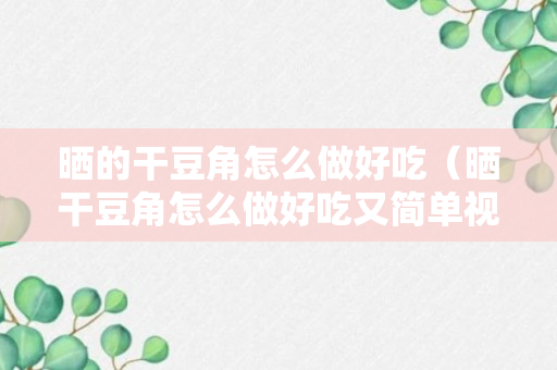 晒的干豆角怎么做好吃（晒干豆角怎么做好吃又简单视频）