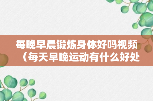 每晚早晨锻炼身体好吗视频（每天早晚运动有什么好处）