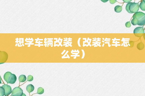 想学车辆改装（改装汽车怎么学）