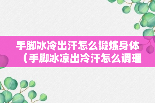 手脚冰冷出汗怎么锻炼身体（手脚冰凉出冷汗怎么调理）