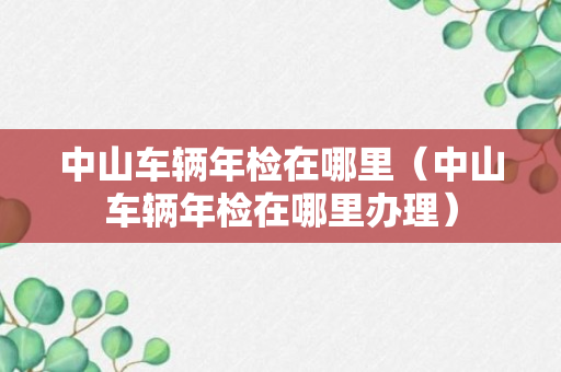 中山车辆年检在哪里（中山车辆年检在哪里办理）