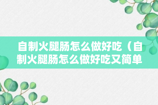 自制火腿肠怎么做好吃（自制火腿肠怎么做好吃又简单的方法）