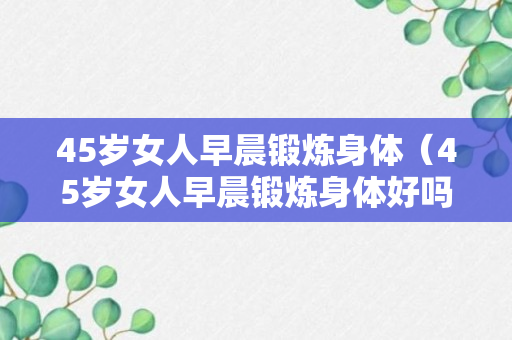 45岁女人早晨锻炼身体（45岁女人早晨锻炼身体好吗）