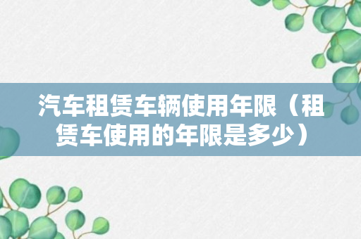 汽车租赁车辆使用年限（租赁车使用的年限是多少）