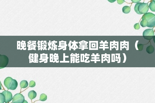 晚餐锻炼身体拿回羊肉肉（健身晚上能吃羊肉吗）