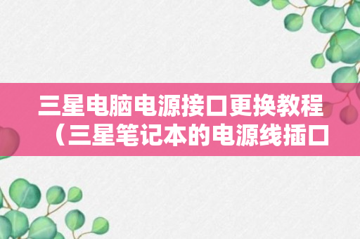 三星电脑电源接口更换教程（三星笔记本的电源线插口规格是一样的吗）