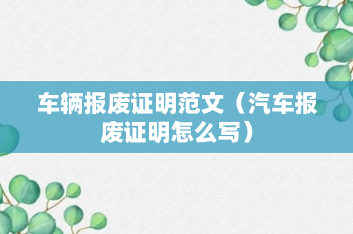 车辆报废证明范文（汽车报废证明怎么写）