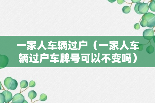 一家人车辆过户（一家人车辆过户车牌号可以不变吗）