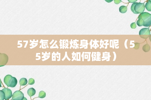 57岁怎么锻炼身体好呢（55岁的人如何健身）