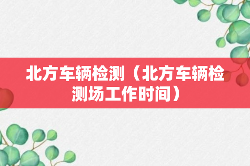 北方车辆检测（北方车辆检测场工作时间）