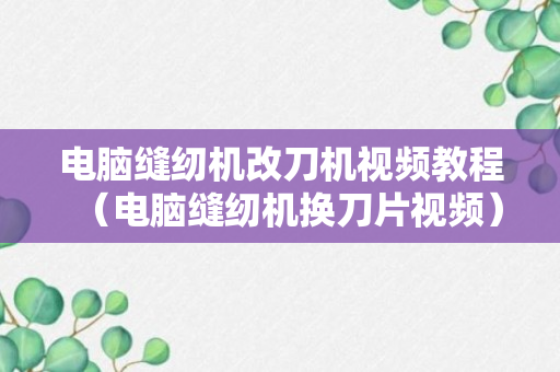 电脑缝纫机改刀机视频教程（电脑缝纫机换刀片视频）