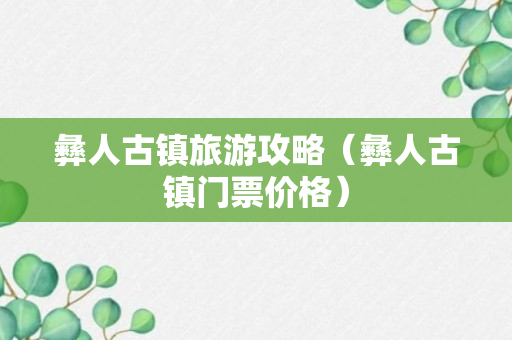 彝人古镇旅游攻略（彝人古镇门票价格）