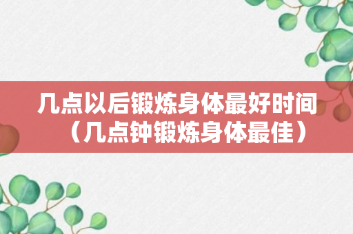 几点以后锻炼身体最好时间（几点钟锻炼身体最佳）