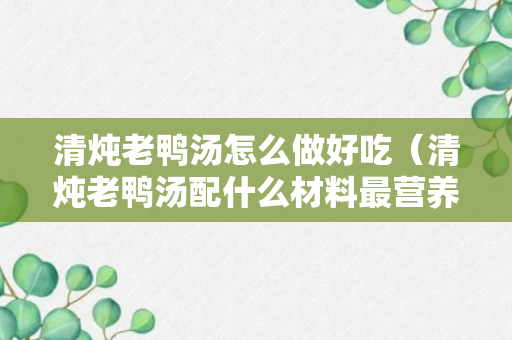 清炖老鸭汤怎么做好吃（清炖老鸭汤配什么材料最营养）