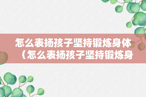 怎么表扬孩子坚持锻炼身体（怎么表扬孩子坚持锻炼身体的话语）