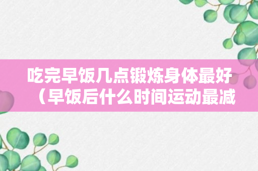 吃完早饭几点锻炼身体最好（早饭后什么时间运动最减肥）