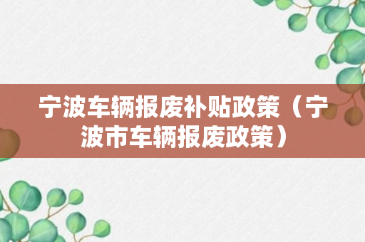 宁波车辆报废补贴政策（宁波市车辆报废政策）