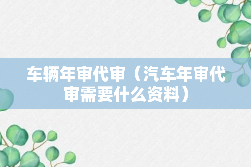 车辆年审代审（汽车年审代审需要什么资料）