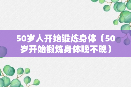 50岁人开始锻炼身体（50岁开始锻炼身体晚不晚）