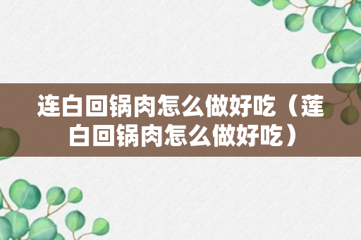 连白回锅肉怎么做好吃（莲白回锅肉怎么做好吃）