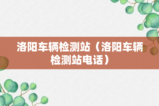 洛阳车辆检测站（洛阳车辆检测站电话）