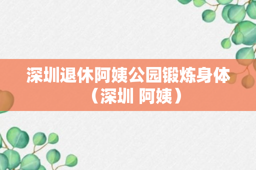 深圳退休阿姨公园锻炼身体（深圳 阿姨）