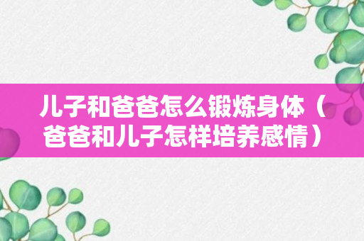 儿子和爸爸怎么锻炼身体（爸爸和儿子怎样培养感情）