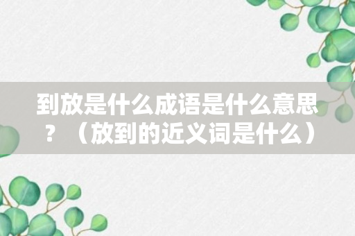 到放是什么成语是什么意思？（放到的近义词是什么）