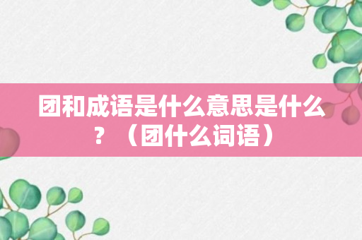 团和成语是什么意思是什么？（团什么词语）