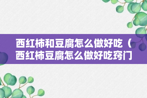 西红柿和豆腐怎么做好吃（西红柿豆腐怎么做好吃窍门视频）