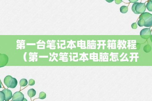 第一台笔记本电脑开箱教程（第一次笔记本电脑怎么开机）