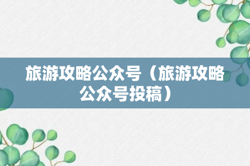 旅游攻略公众号（旅游攻略公众号投稿）