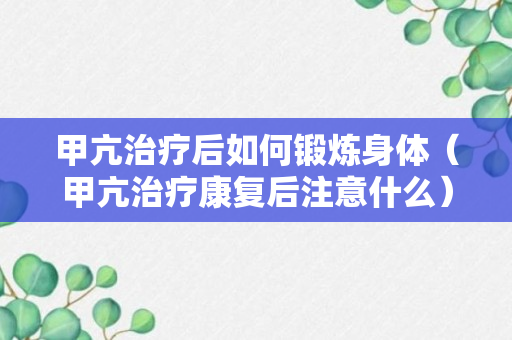 甲亢治疗后如何锻炼身体（甲亢治疗康复后注意什么）