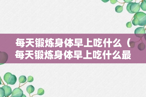 每天锻炼身体早上吃什么（每天锻炼身体早上吃什么最好）