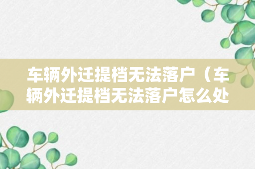 车辆外迁提档无法落户（车辆外迁提档无法落户怎么处理）