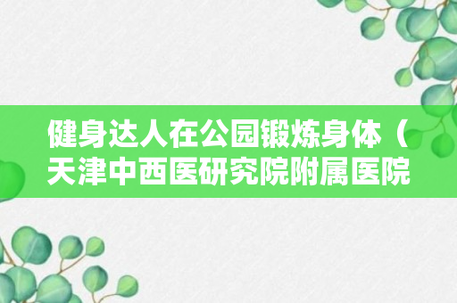 健身达人在公园锻炼身体（天津中西医研究院附属医院）