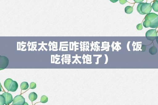 吃饭太饱后咋锻炼身体（饭吃得太饱了）