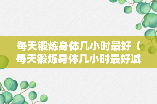 每天锻炼身体几小时最好（每天锻炼身体几小时最好减肥）