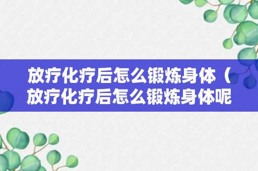 放疗化疗后怎么锻炼身体（放疗化疗后怎么锻炼身体呢）