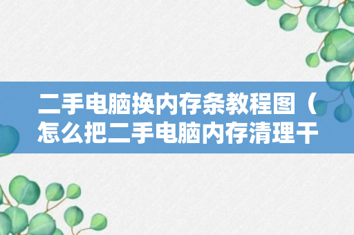 二手电脑换内存条教程图（怎么把二手电脑内存清理干净）