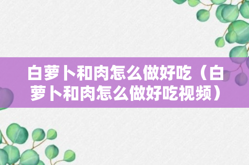 白萝卜和肉怎么做好吃（白萝卜和肉怎么做好吃视频）