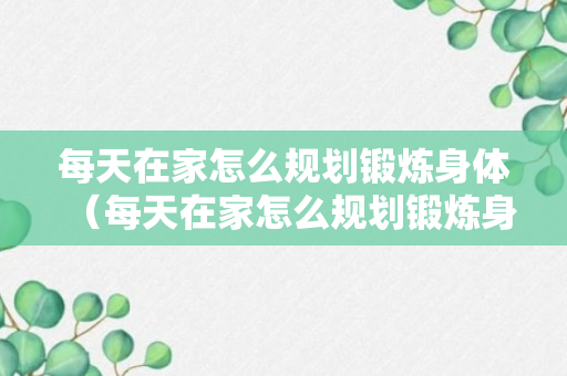 每天在家怎么规划锻炼身体（每天在家怎么规划锻炼身体呢）