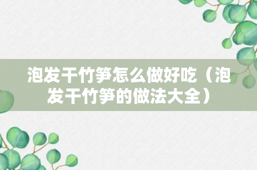 泡发干竹笋怎么做好吃（泡发干竹笋的做法大全）