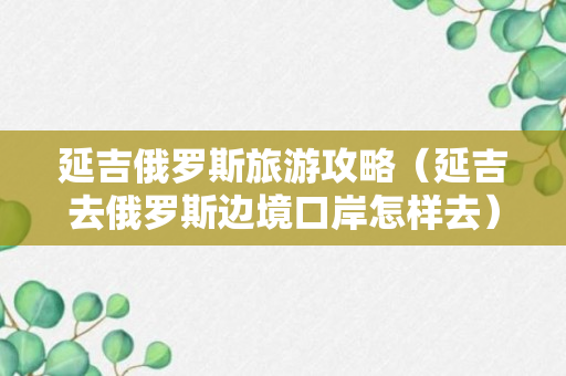 延吉俄罗斯旅游攻略（延吉去俄罗斯边境口岸怎样去）