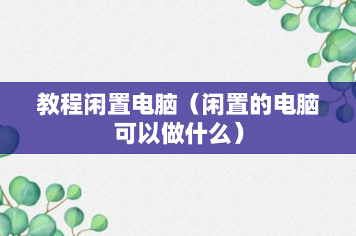 教程闲置电脑（闲置的电脑可以做什么）